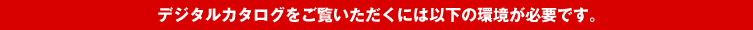 デジタルカタログをご覧いただくには以下の環境が必要です。