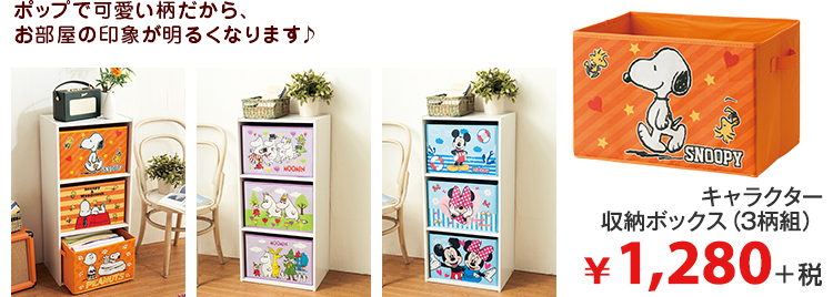 ポップで可愛い柄だから、 お部屋の印象が明るくなります♪ キャラクター 収納ボックス（3柄組） ¥1,280＋税