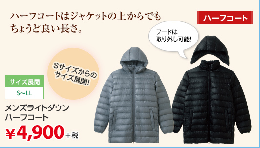 ハーフコートはジャケットの上からでもちょうど良い長さ。 サイズ展開:S～LL Sからのサイズ展開 メンズライトダウンハーフコート ￥4,900＋税 フードは取り外し可能