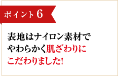 ポイント6 表地はナイロン素材でやわらかく肌ざわりにこだわりました！