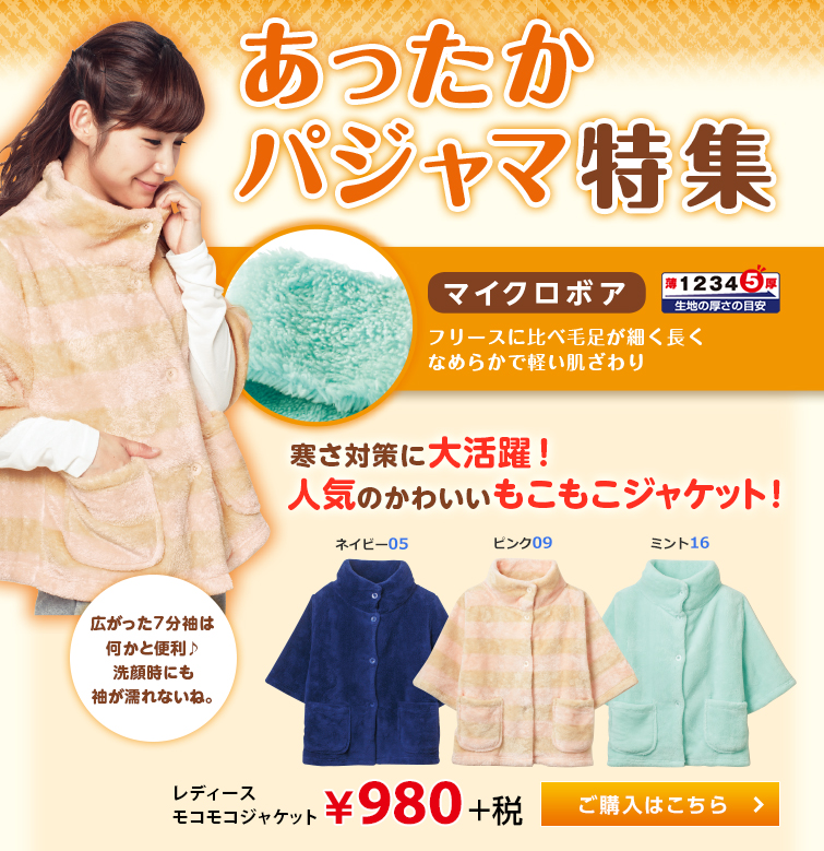 あったかパジャマ特集 マイクロボア フリースに比べ毛足が細く長くなめらかで軽い肌ざわり 寒さ対策に大活躍！ 人気のかわいいもこもこジャケット！ 広がった7分袖は何かと便利。 洗顔時にも袖が濡れないね。 レディースモコモコジャケット &yen;980+税。