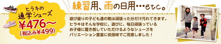 練習用、雨の日用・・・etc。遊び盛りの子ども達の靴は頑張った分だけ汚れてきます。ヒラキはそんな学校に、遊びに、毎日頑張っているお子様に履き倒していただけるようなシューズをバリエーション豊富に低価格でご用意しました！