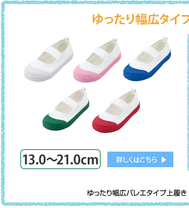 ゆったり幅広タイプはサイズ展開豊富！ゆったり幅広バレエ対応上履き 各¥680+税 13.0〜21.0cm 詳しくはこちら