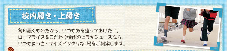 校内履き、上履き 毎日履くものだから、いつも気を遣ってあげたい。ロープライス＆こだわり機能のヒラキシューズなら、いつも真っ白・サイズピッタリな1足をご提案します。