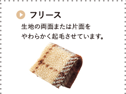 フリース 生地の両面または片面を やわらかく起毛させています。