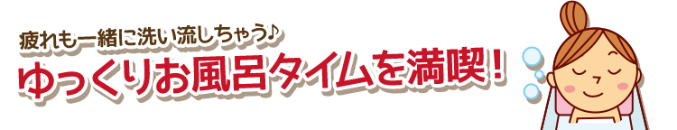 疲れも一緒に洗い流しちゃう♪ゆっくりお風呂タイムを満喫！