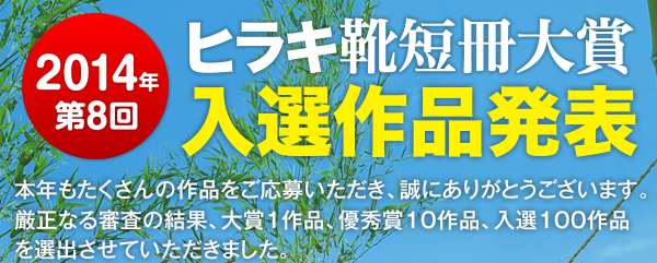2014年　ヒラキ靴短冊大賞　入選作品発表　本年もたくさんの作品をご応募いただき、誠にありがとうございます。厳正なる審査の結果、大賞1作品、優秀賞10作品、入選100作品を選出させていただきました。