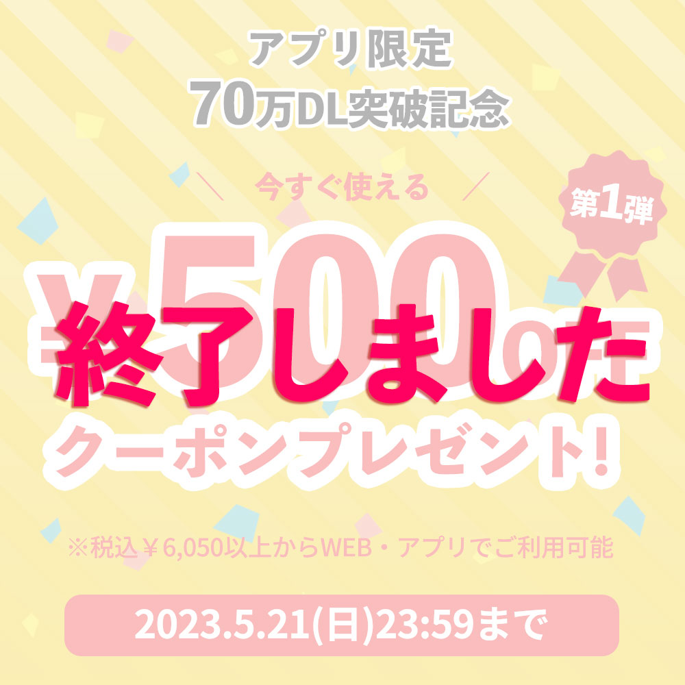 アプリ限定70万ダウンロード突破記念 今すぐ使える ¥500OFF クーポンプレゼント 2023年5月22日（日）23:59まで ※税込¥6,050以上からご利用可能 今すぐアプリをチェック！