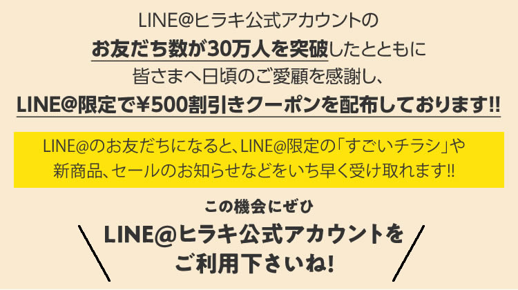 LINE＠ヒラキ公式アカウントのお友だち数が30万人を突破したとともに皆様への日頃のご愛顧を感謝し、LINE＠限定で￥500割引きクーポンを配布しております!! LINE＠のお友だちになると、LINE＠限定の「すごいチラシ」や新商品、セールのお知らせなどをいち早く受け取れます!! この機会にぜひLINE＠ヒラキ公式アカウントをご利用下さいね！