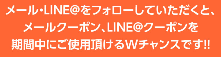 メール・LINE＠をフォローしていただくと、メールクーポン、LINE＠クーポンを期間中にご使用いただけるWチャンスです！！