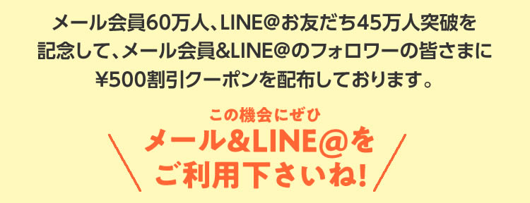 メール会員60万人、LINE＠お友だち45万人突破を記念して、メール会員＆LINE＠のフォロワーの皆さまに￥500割引クーポンを配布しております。この機会にぜひメール＆LINE＠をご利用下さいね!