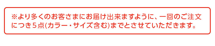 ※より多くのお客さまにお届け出来ますように、一回のご注文につき5点（カラー・サイズ含む）までとさせていただきます。