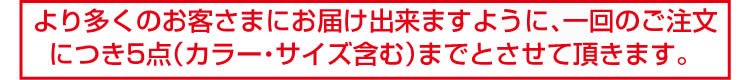 より多くのお客さまにお届け出来ますように、一回のご注文につき5点（カラー・サイズ含む）までとさせていただきます。