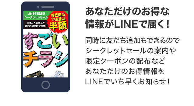 あなただけのお得な情報がLINEで届く！ 同時に友達追加もできるのでシークレットセールの案内や限定クーポンの配布などあなただけのお得情報をLINEでいち早くお知らせ！