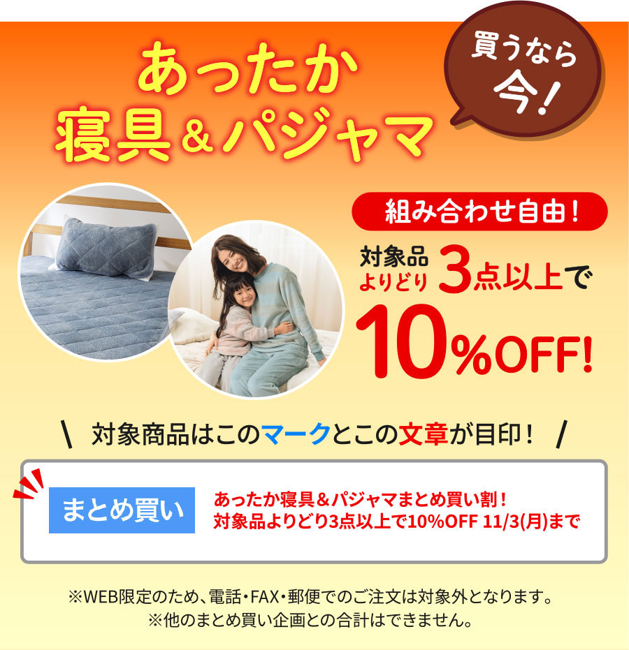 あったか寝具&パジャマ買うなら今!組み合わせ自由!対象品よりどり3点以上で10%オフ!対象商品は「まとめ買い割」マークと「あったか寝具&パジャマまとめ買い割!対象品まとめ買い 11/3(月)まで」の文章が目印!※WEB限定のため、電話・FAX・郵便でのご注文は対象外となります。※他のまとめ買い企画との合計はできません。