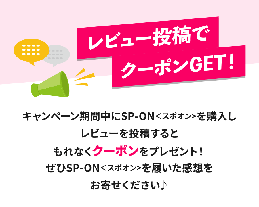 レビュー投稿でクーポンGET！キャンペーン期間中にSP-ON＜スポオン>を購入しレビューを投稿するともれなくクーポンをプレゼント！ぜひSP-ON＜スポオン>を履いた感想をお寄せください♪