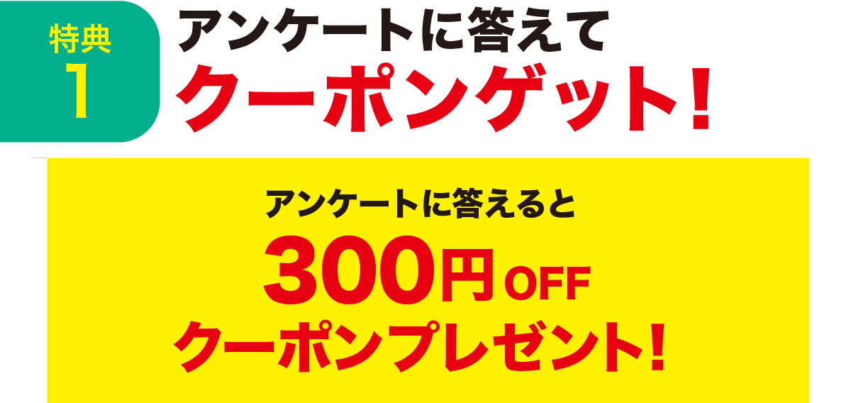 特典1 アンケートに答えてクーポンゲット！ アンケートに答えると300円OFFクーポンプレゼント！