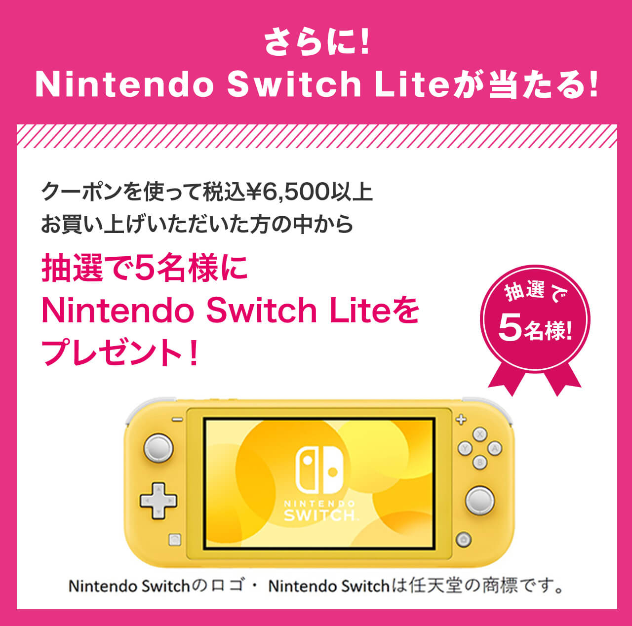 さらに!Nintendo Switch Liteが当たる！クーポンを使って税込¥6,500以上お買い上げいただいた方の中から抽選で5名様にNintendo Switch Liteをプレゼント！