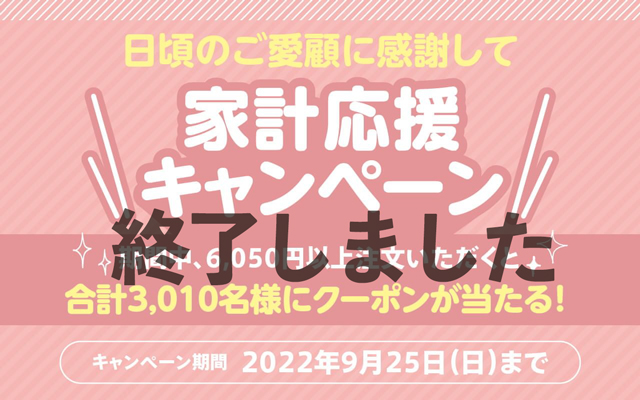 日頃のご愛顧に感謝して 家計応援キャンペーン 期間中、6,050円以上ご注文いただくと合計3,010名様にクーポンが当たる！ キャンペーン期間 2022年9月25日（日）まで