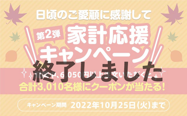 日頃のご愛顧に感謝して 家計応援キャンペーン 期間中、6,050円以上ご注文いただくと合計3,010名様にクーポンが当たる！ キャンペーン期間 2022年10月25日まで