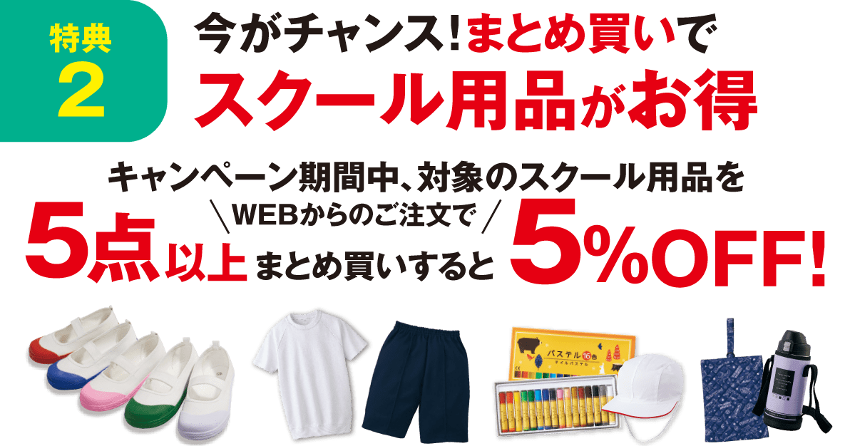 特典2 今がチャンス！まとめ買いでスクール用品がお得に！ キャンペーン期間中、対象のスクール商品をWEBからのご注文で5点以上まとめ買いすると、5%OFF！