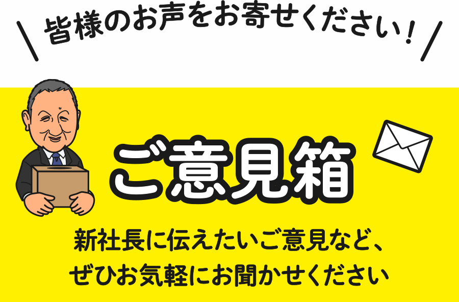 皆様のお声をお寄せください！ご意見箱 新社長に伝えたいご意見など、ぜひお気軽にお聞かせください