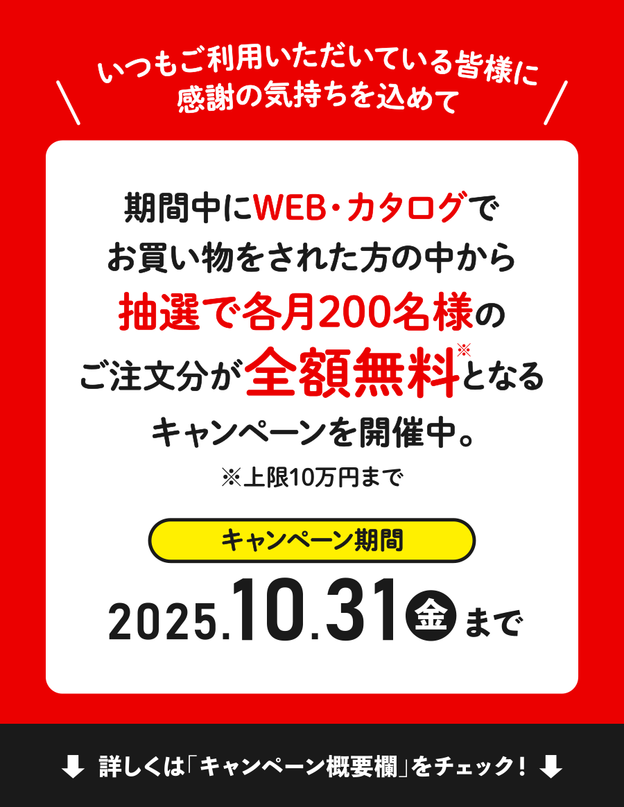 いつもご利用いただいている皆様に感謝の気持ちを込めて 期間中にWEB・カタログでお買い物をされた方の中から抽選で各月200名様のご注文分が全額無料となるキャンペーンを開催中。※上限10万円まで キャンペーン期間 2025年10月31日（金）まで