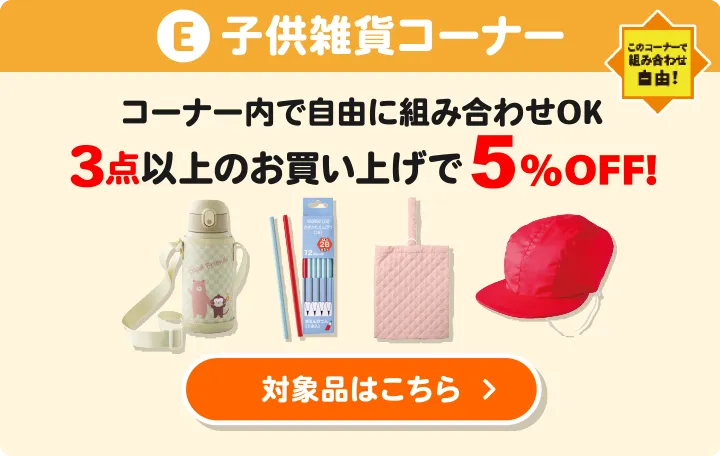 E:子供雑貨コーナー コーナー内で自由に組み合わせOK 3点以上のお買い上げで5%OFF 対象品はこちら