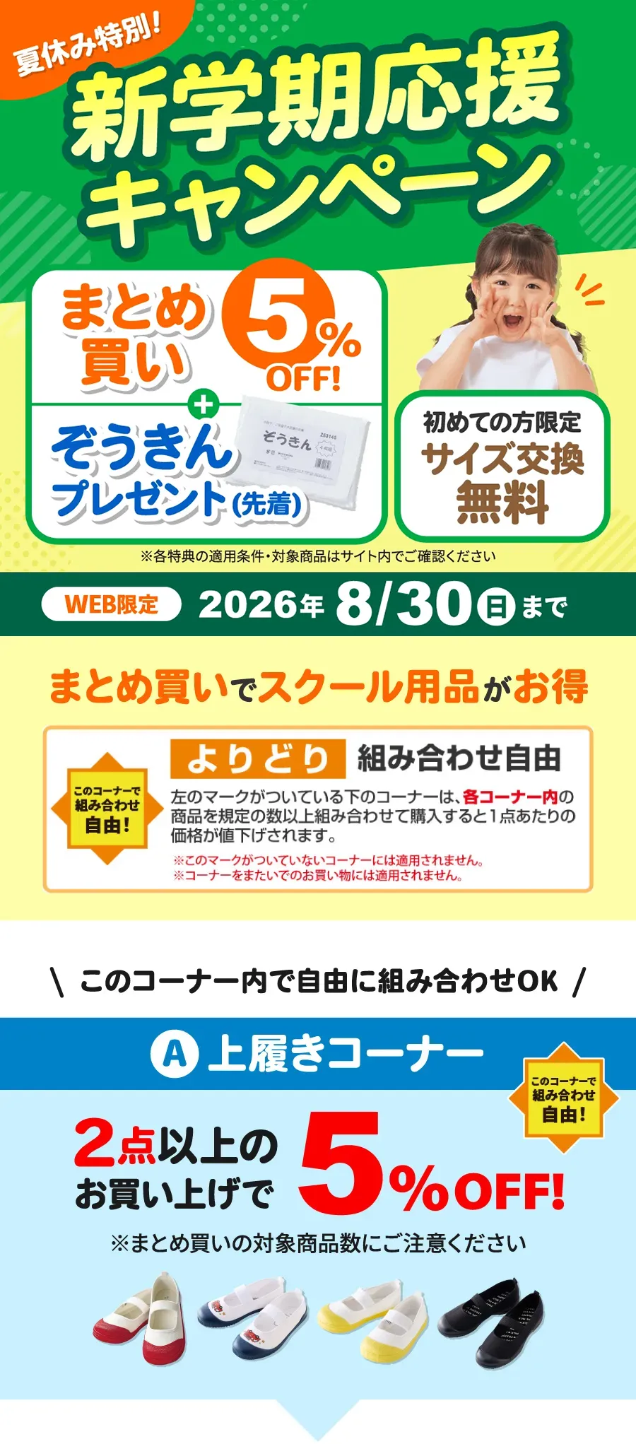夏休み特別！新学期応援キャンペーン まとめ買い5%OFF+ぞうきんプレゼント(先着)、初めての方限定 サイズ交換無料 ※各特典の適用条件・対象商品はサイト内でご確認ください WEB限定 2026年8月30日（日）まで A：上履きコーナー このコーナーで組み合わせ自由！2点以上のお買い上げで5%OFF! このコーナー内の商品を規定の数以上組み合わせて購入すると1点あたりの価格が値下げされます。※コーナーをまたいで規定の数をご購入されてもまとめ買い割は適用されません。※各コーナーごとで規定の数以上組み合わせて購入された場合にまとめ買い割が適用されます。※各コーナーごとのまとめ買い割対象になる既定の数にご注意ください