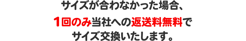サイズが合わなかった場合、1回のみ当社への返送料無料でサイズ交換いたします。