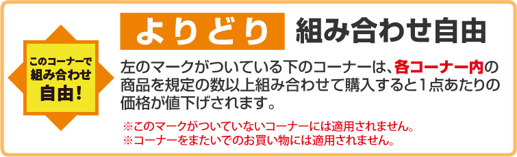 よりどり組み合わせ自由 このコーナーで組み合わせ自由！左のマークがついている下のコーナーは、各コーナー内の商品を既定の数以上組み合わせて購入すると1点あたりの価格が値下げされます。 ※このマークがついていないコーナーには適用されません。※コーナーをまたいでのお買い物には適用されません。
