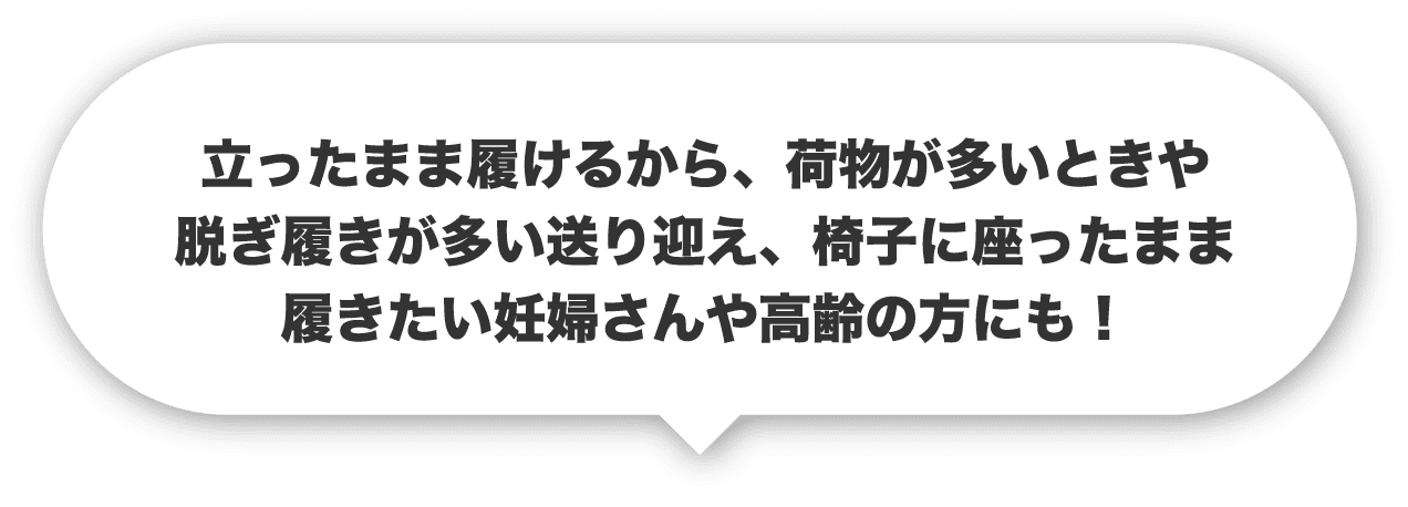 立ったまま履けるから、荷物の多いときや脱ぎ履きが多い送り迎え、椅子に座ったまま履きたい妊婦さんや高齢の方にも！