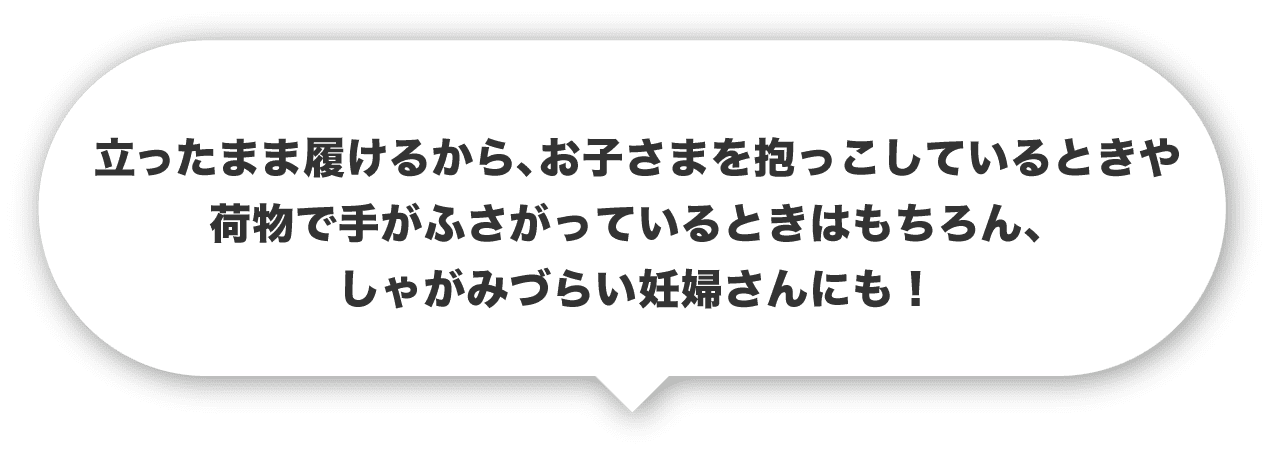 立ったまま履けるから、お子さまを抱っこしているときや荷物で手がふさがっているときはもちろん、しゃがみづらい妊婦さんにも！