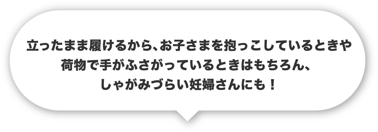 立ったまま履けるから、お子さまを抱っこしているときや荷物で手がふさがっているときはもちろん、しゃがみづらい妊婦さんにも！