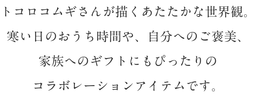 トコロコムギさんが描くあたたかな世界観。寒い日のおうち時間や、自分へのご褒美、家族へのギフトにもぴったりのコラボレーションアイテムです。
