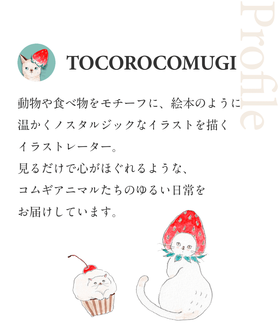 PROFILE TOCOROCOMUGI 動物や食べ物をモチーフに、絵本のように温かくノスタルジックなイラストを描くイラストレーター。見るだけで心がほぐれるような、コムギアニマルたちのゆるい日常をお届けしています。