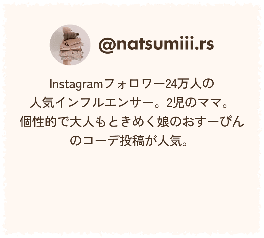 @natsumiii.rs Instagramフォロワー24万人の人気インフルエンサー。2児のママ。個性的で大人もときめく娘のおすーぴんのコーデ投稿が人気。