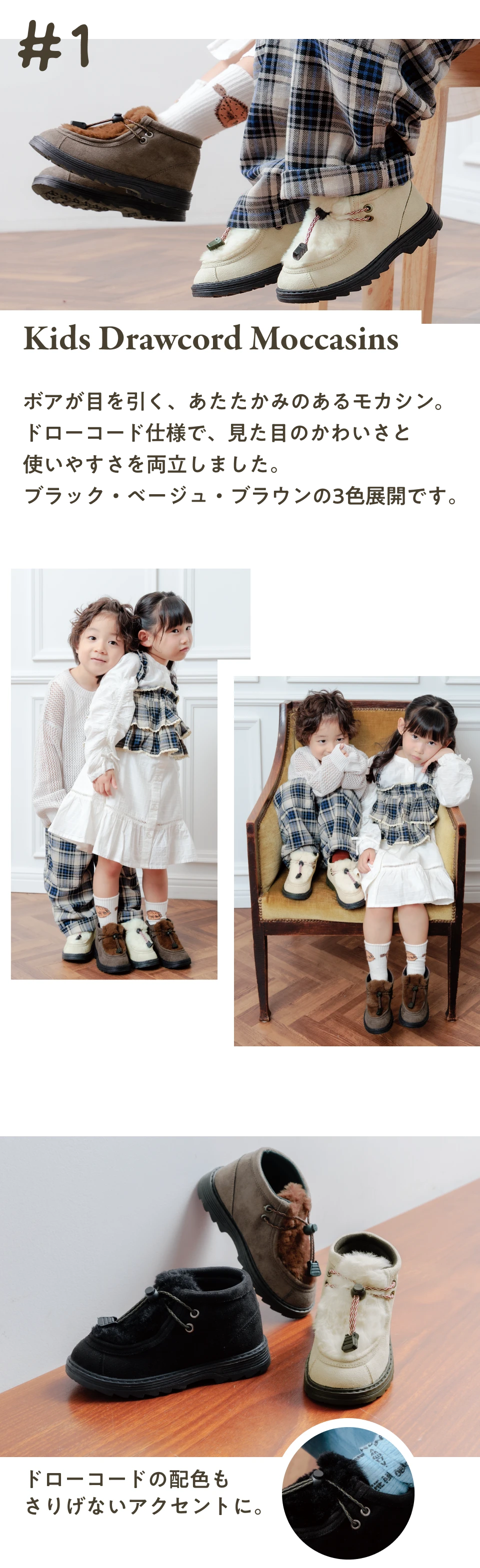 #1 Kids Drawcord Moccasins ボアが目を引く、あたたかみのあるモカシン。ドローコード仕様で、見た目のかわいさと使いやすさを両立しました。ブラック・ベージュ・ブラウンの3色展開です。ドローコードの配色さりげないアクセントに。           
