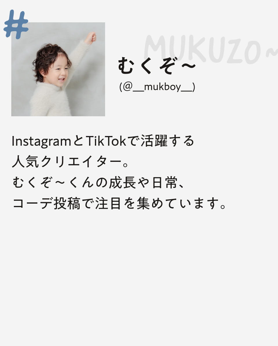 MUKUZO~ (@__mukboy__)InstagramとTikTokで活躍する人気クリエイター。むくぞ～くんの成長や日常、コーデ投稿で注目を集めています。