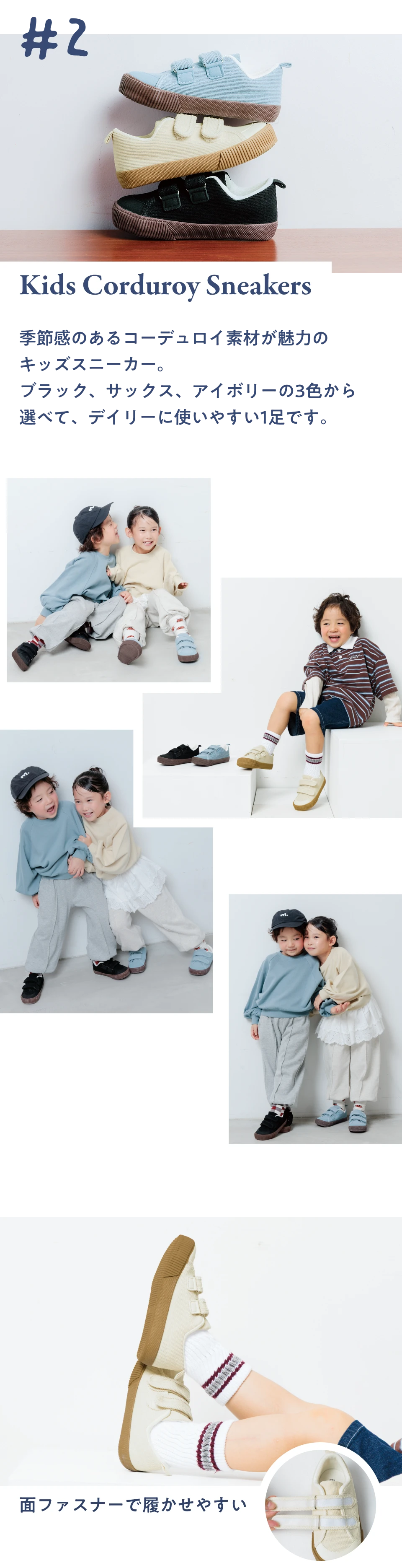 #2 Kids Corduroy Sneakers 季節感のあるコーデュロイ素材が魅力のキッズスニーカー。ブラック、サックス、アイボリーの3色から選べて、デイリーに使いやすい1足です。面ファスナーで履かせやすい