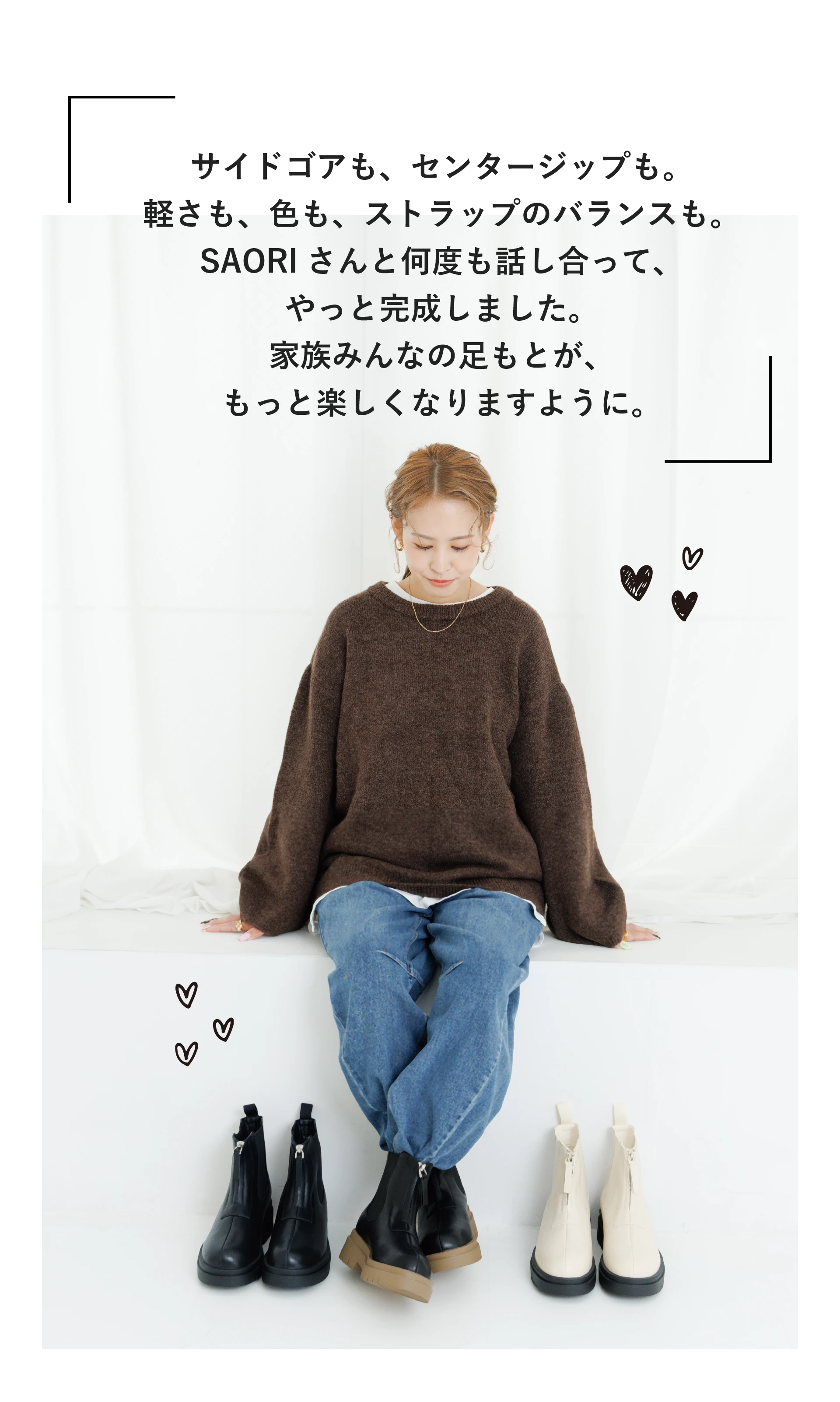 サイドゴアも、センタージップも。軽さも、色も、ストラップのバランスも。SAORIさんと何度も話し合って、やっと完成しました。家族みんなの足もとが、もっと楽しくなりますように。