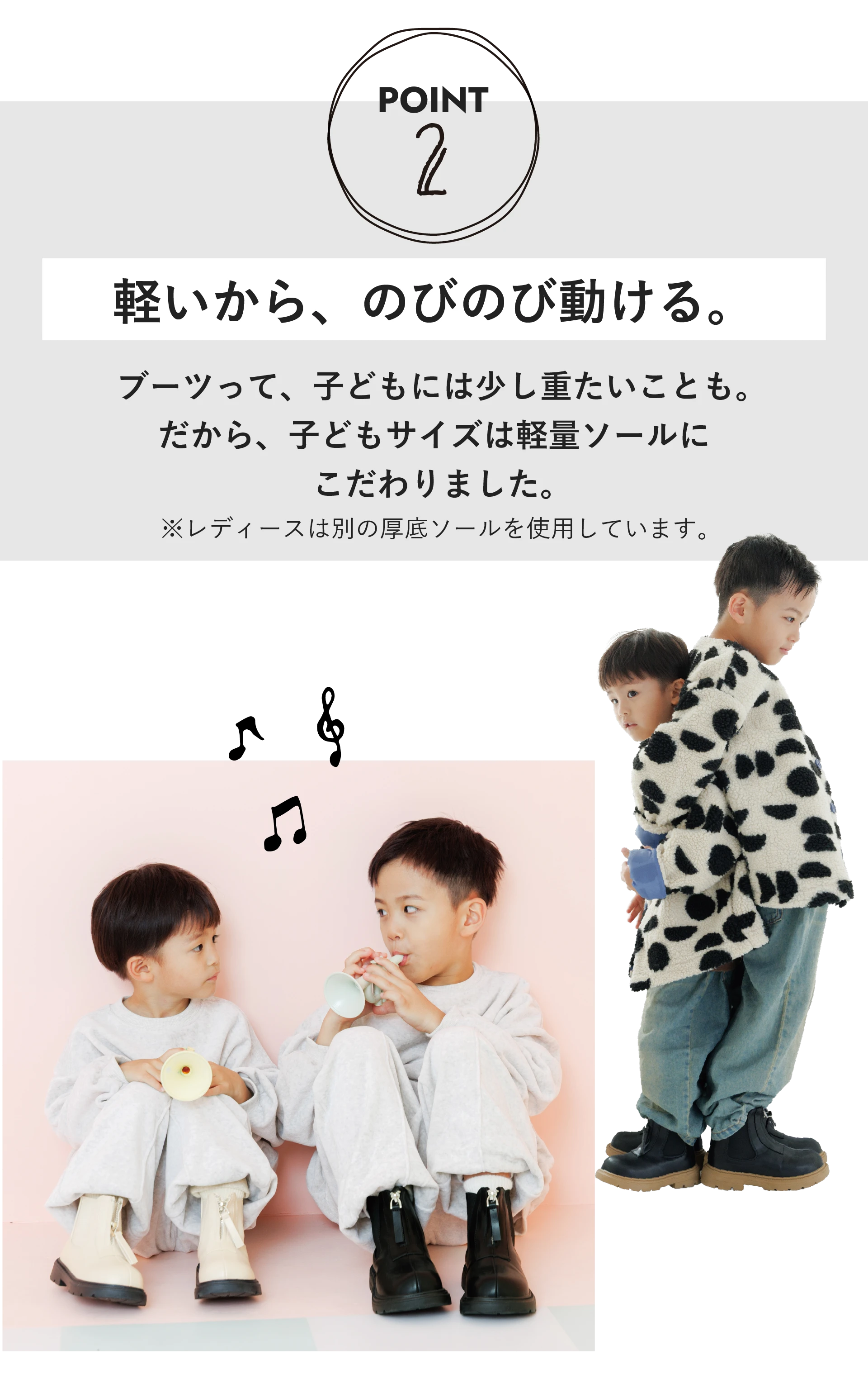 POINT2 軽いから、のびのび動ける。ブーツって、子どもには少し重たいことも。だから、子どもサイズは軽量ソールにこだわりました。※レディースは別の厚底ソールを使用しています。