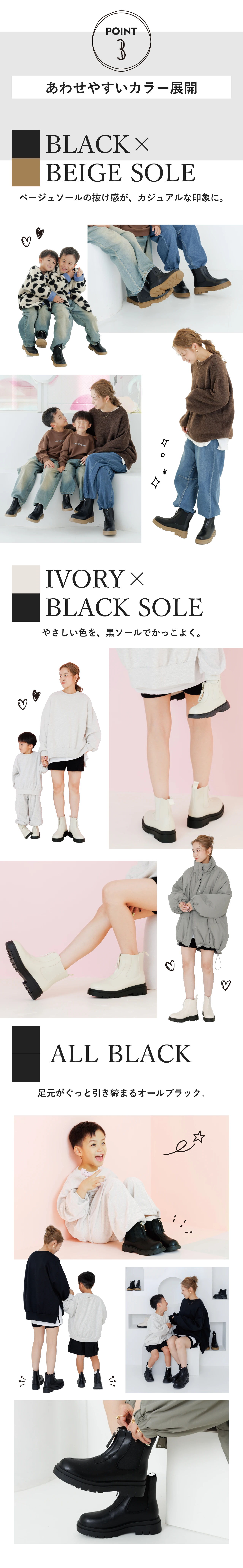 POINT3 あわせやすいカラー展開 BLACK × BEIGE SOLE ベージュソールの抜け感が、カジュアルな印象に。IVORY × BLACK SOLE やさしい色を、黒ソールでかっこよく。ALL BLACK 足元がぐっと引き締まるオールブラック。