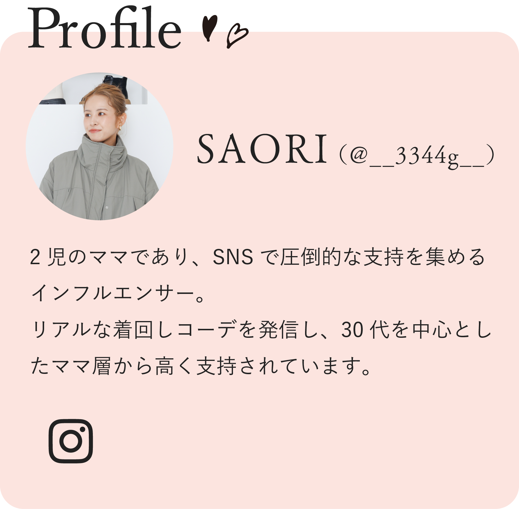 Profile SAORI（@__3344g__）2児のママであり、SNSで圧倒的な支持を集めるインフルエンサー。リアルな着回しコーデを発信し、30代を中心としたママ層から高く支持されています。