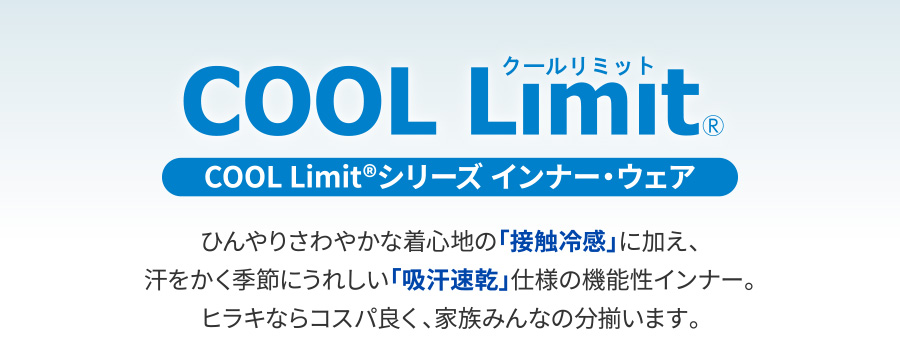 COOL Limit®シリーズ インナー・ウェア ひんやりさわやかな着心地の「接触冷感」に加え、汗をかく季節にうれしい「吸汗速乾」仕様の機能性インナー。ヒラキならコスパ良く、家族みんなの分揃います。