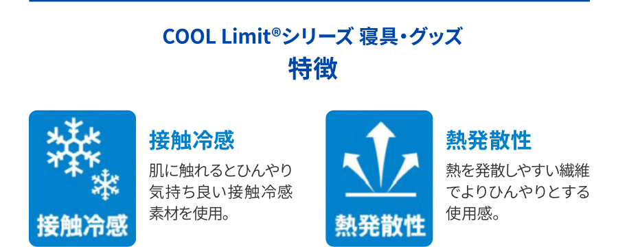 COOL Limit®シリーズ 寝具・グッズ 特徴 ①接触冷感：肌に触れるとひんやり気持ち良い接触冷感素材を使用。➁熱発散性：熱を発散しやすい繊維でよりひんやりとする使用感。