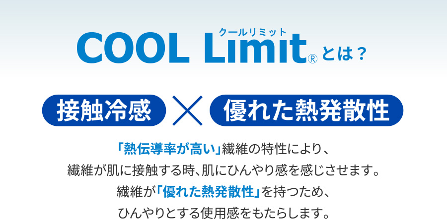COOL Limit®とは？接触冷感×優れた熱発散性 「熱伝導率が高い」繊維の特性により、繊維が肌に接触する時、肌にひんやり感を感じさせます。繊維が「優れた熱発散性」を持つため、ひんやりとする使用感をもたらします。