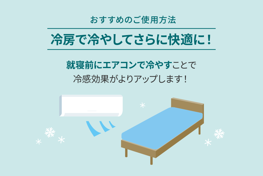 おすすめのご使用方法 冷房で冷やしてさらに快適に！就寝前にエアコンで冷やすことで冷感効果がよりアップします！