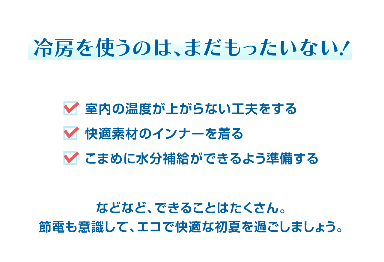 冷房を使うのはまだもったいない！　室内の温度が上がらない工夫をする　快適素材のインナーを着る　こまめに水分補給ができるよう準備する　などなど、できることはたくさん！ちょっぴりエコで快適な初夏を過ごしませんか？