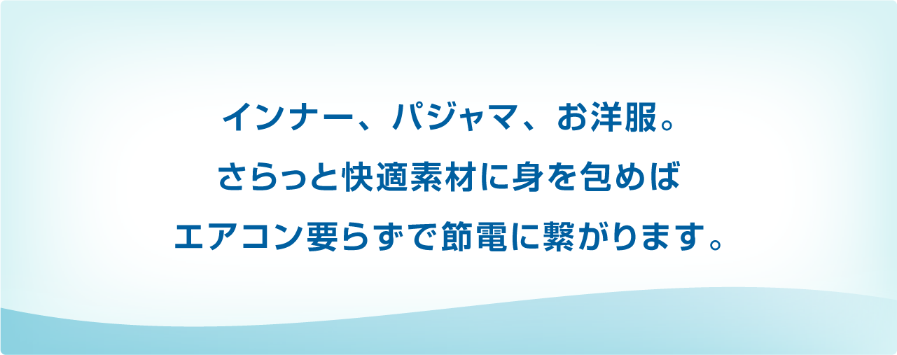 インナー、パジャマ、お洋服。さらっと快適素材に身を包めばエアコン要らずで節電に繋がります。